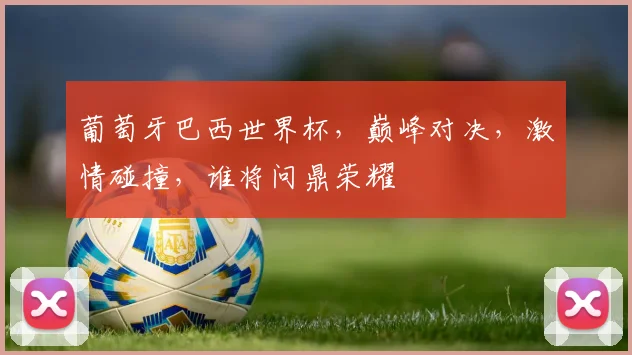 葡萄牙巴西世界杯，巅峰对决，激情碰撞，谁将问鼎荣耀