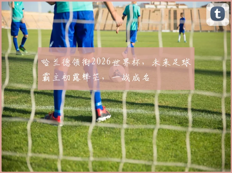 哈兰德领衔2026世界杯，未来足球霸主初露锋芒，一战成名