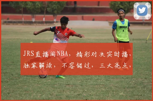 JRS直播间NBA，精彩对决实时播，独家解读，不容错过，三大亮点，敬请关注
