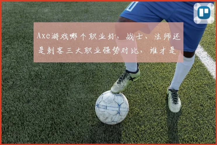 Axe游戏哪个职业好，战士、法师还是刺客三大职业强势对比，谁才是最强王者
