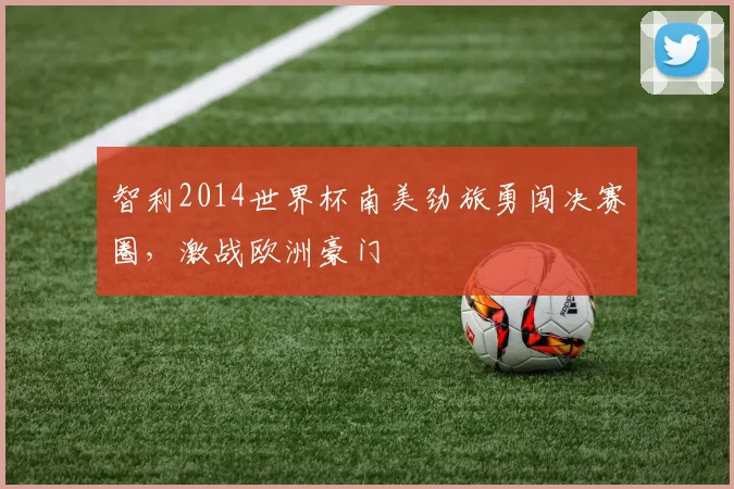 智利2014世界杯南美劲旅勇闯决赛圈，激战欧洲豪门