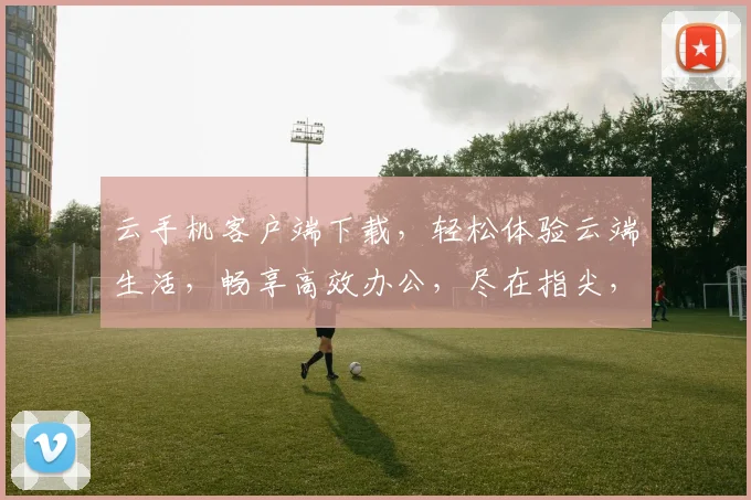 云手机客户端下载，轻松体验云端生活，畅享高效办公，尽在指尖，一触即达，畅快下载
