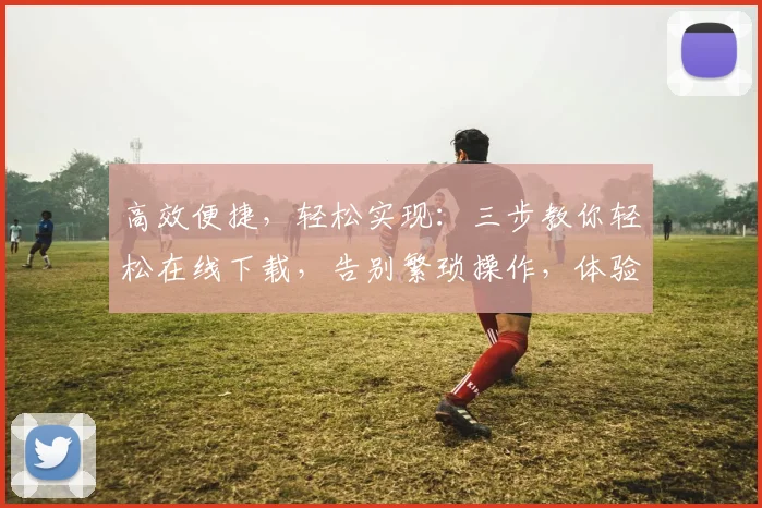 高效便捷，轻松实现：三步教你轻松在线下载，告别繁琐操作，体验无忧下载之旅