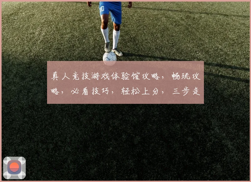 真人竞技游戏体验馆攻略，畅玩攻略，必看技巧，轻松上分，三步走